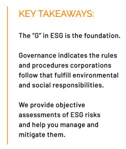KEY TAKEAWAYS: The “G” in ESG is the foundation. Governance indicates the rules and procedures corporations follow that fulfill environmental and social responsibilities. We provide objective assessments of ESG risks and help you manage and mitigate them.